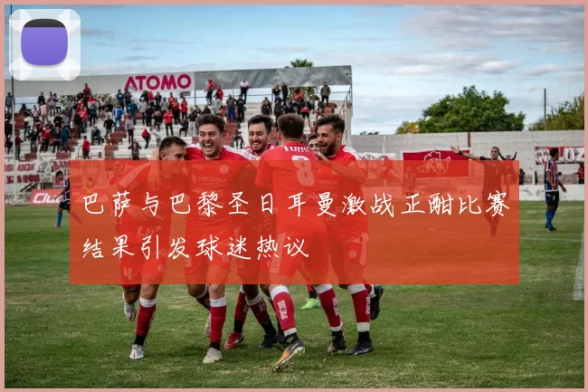 巴萨与巴黎圣日耳曼激战正酣比赛结果引发球迷热议