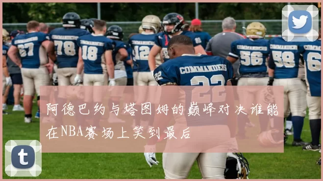 阿德巴约与塔图姆的巅峰对决谁能在NBA赛场上笑到最后