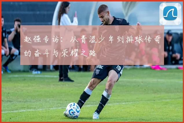 赵强专访：从青涩少年到排球传奇的奋斗与荣耀之路