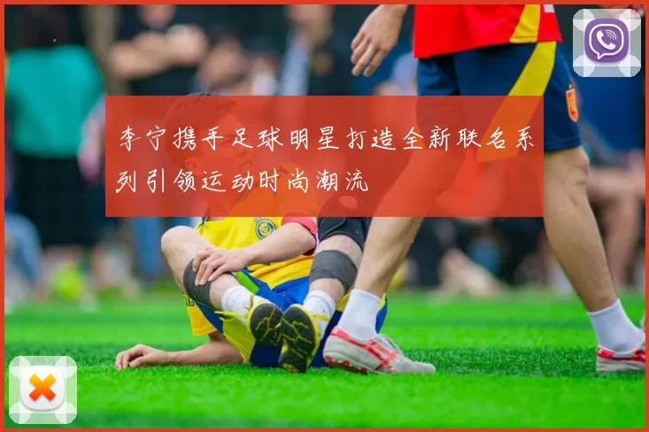 李宁携手足球明星打造全新联名系列引领运动时尚潮流