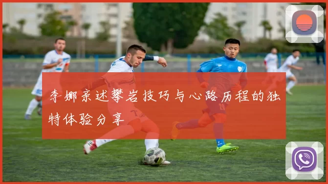李娜亲述攀岩技巧与心路历程的独特体验分享