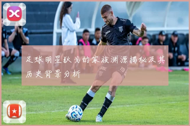 足球明星狄戈的家族渊源揭秘及其历史背景分析