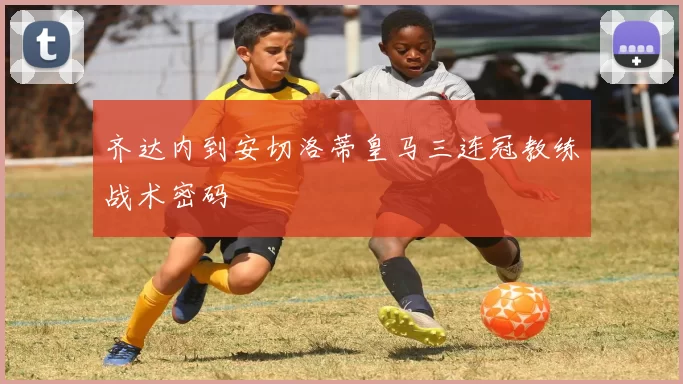 齐达内到安切洛蒂皇马三连冠教练战术密码