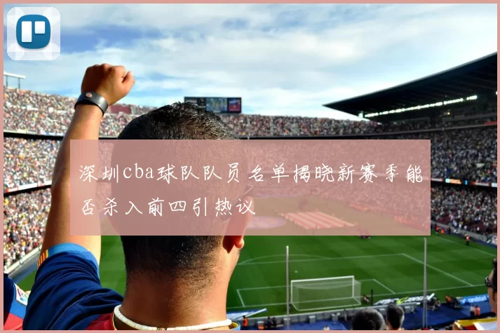 深圳cba球队队员名单揭晓新赛季能否杀入前四引热议