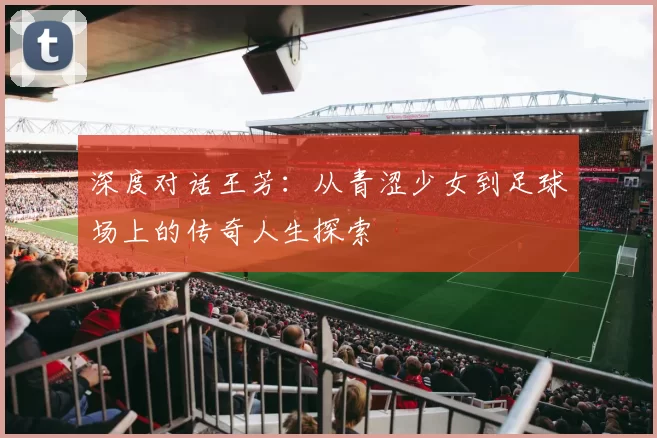 深度对话王芳：从青涩少女到足球场上的传奇人生探索