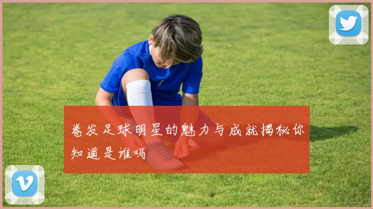卷发足球明星的魅力与成就揭秘你知道是谁吗