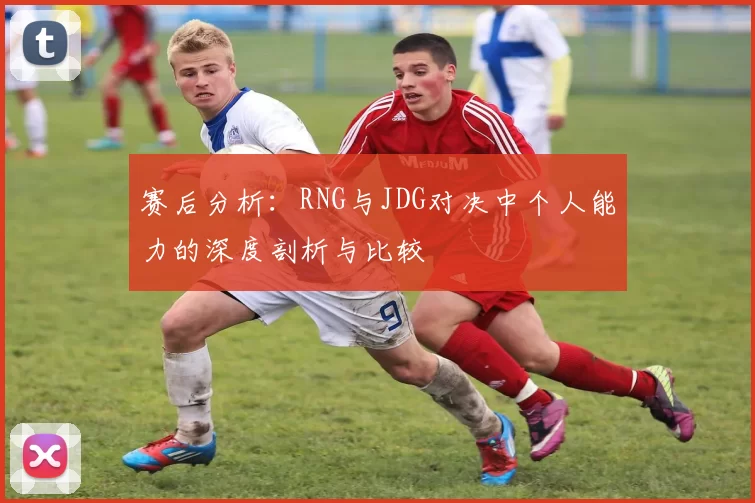 赛后分析：RNG与JDG对决中个人能力的深度剖析与比较