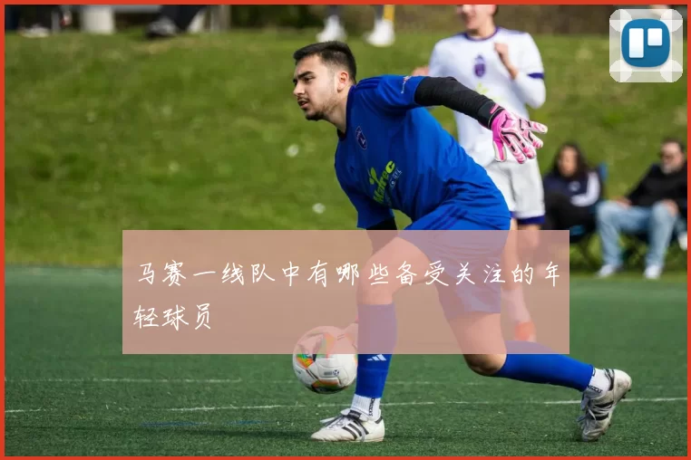 马赛一线队中有哪些备受关注的年轻球员