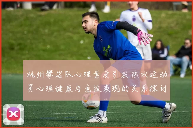 杭州攀岩队心理素质引发热议运动员心理健康与竞技表现的关系探讨