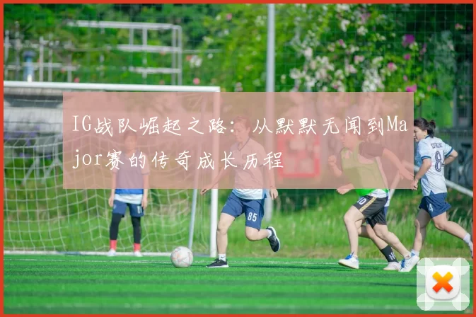 IG战队崛起之路：从默默无闻到Major赛的传奇成长历程