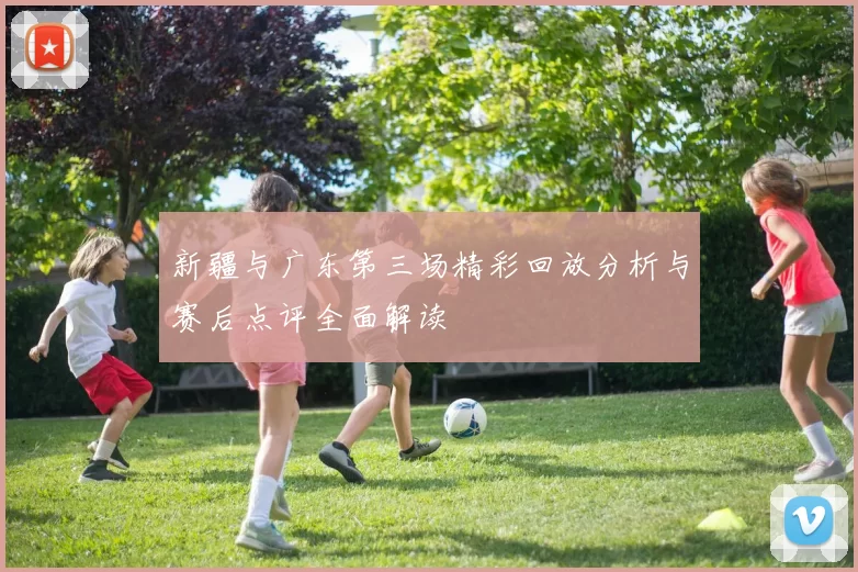 新疆与广东第三场精彩回放分析与赛后点评全面解读