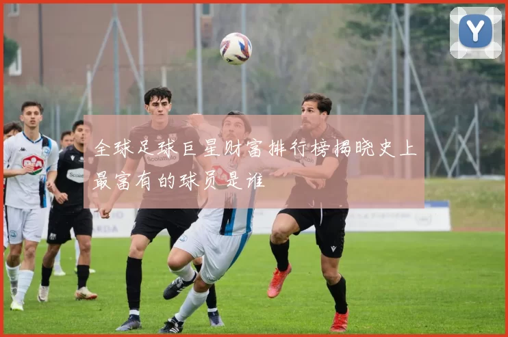 全球足球巨星财富排行榜揭晓史上最富有的球员是谁