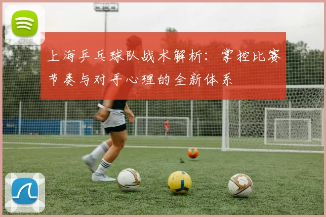 上海乒乓球队战术解析：掌控比赛节奏与对手心理的全新体系