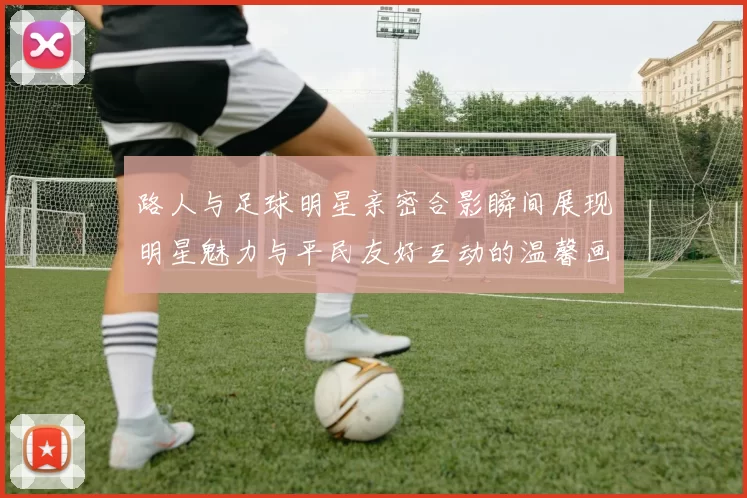 路人与足球明星亲密合影瞬间展现明星魅力与平民友好互动的温馨画面
