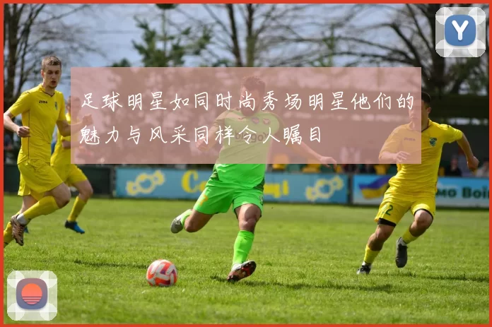 足球明星如同时尚秀场明星他们的魅力与风采同样令人瞩目